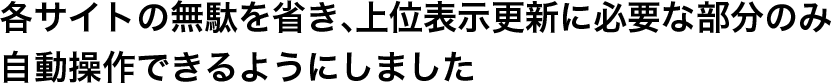 各サイトの無駄を省き、上位表示更新に必要な部分のみ自動操作できるようにしました